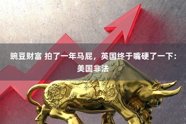豌豆财富 拍了一年马屁，英国终于嘴硬了一下：美国非法