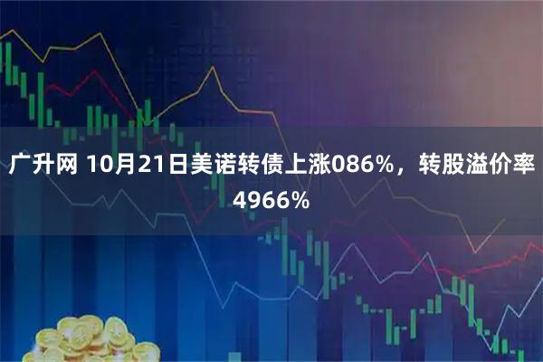 广升网 10月21日美诺转债上涨086%，转股溢价率4966%