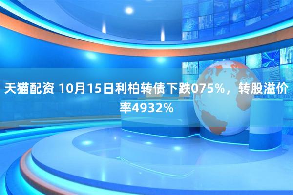 天猫配资 10月15日利柏转债下跌075%，转股溢价率4932%