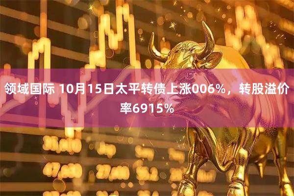 领域国际 10月15日太平转债上涨006%，转股溢价率6915%