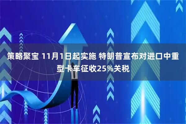 策略聚宝 11月1日起实施 特朗普宣布对进口中重型卡车征收25%关税