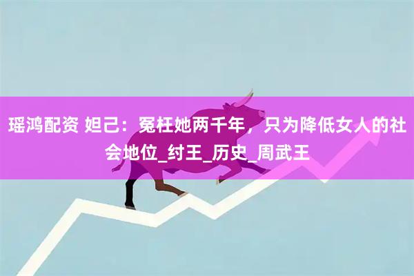 瑶鸿配资 妲己：冤枉她两千年，只为降低女人的社会地位_纣王_历史_周武王