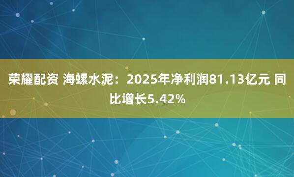 荣耀配资 海螺水泥：2025年净利润81.13亿元 同比增长5.42%