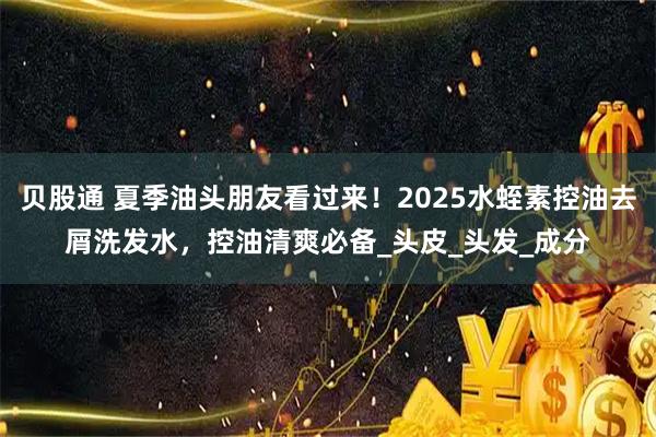 贝股通 夏季油头朋友看过来!2025水蛭素控油去屑洗发水,控油清爽必备_头皮_头发_成分