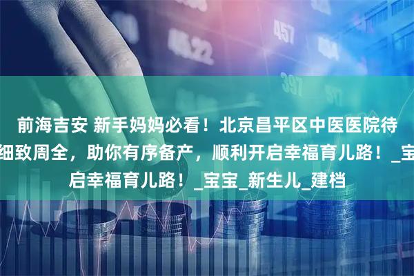 前海吉安 新手妈妈必看!北京昌平区中医医院待产包攻略新出,细致周全,助你有序备产,顺利开启幸福育儿路!_宝宝_新生儿_建档