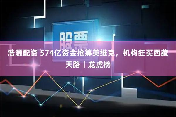 浩源配资 574亿资金抢筹英维克,机构狂买西藏天路丨龙虎榜