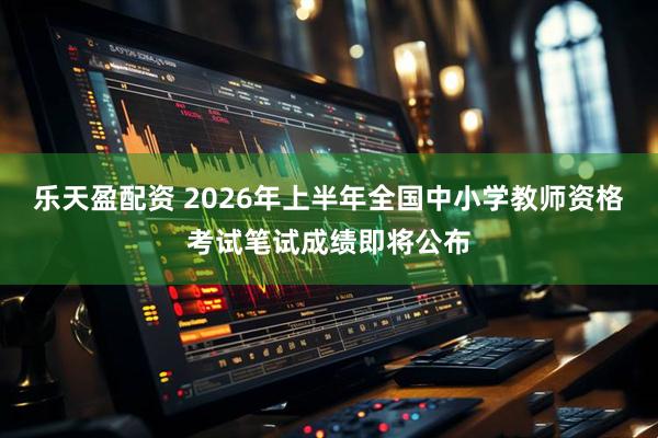 乐天盈配资 2026年上半年全国中小学教师资格考试笔试成绩即将公布