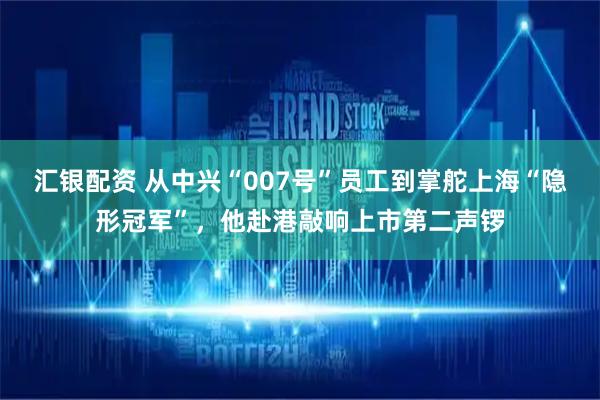 汇银配资 从中兴“007号”员工到掌舵上海“隐形冠军”，他赴港敲响上市第二声锣