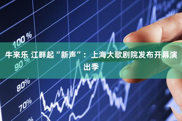 牛来乐 江畔起“新声”:上海大歌剧院发布开幕演出季