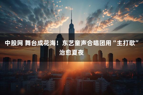 中股网 舞台成花海!东艺童声合唱团用“主打歌”治愈夏夜