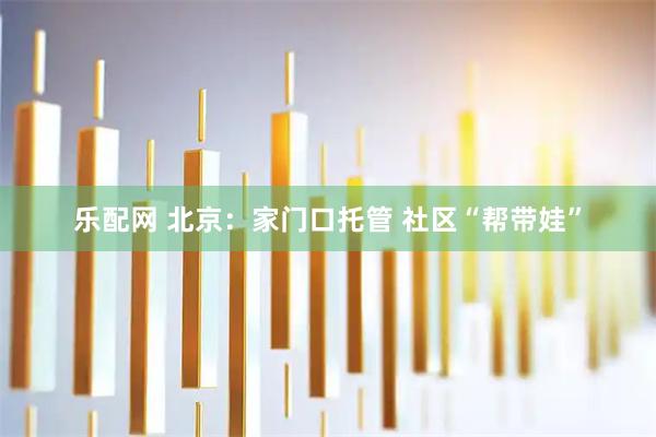 乐配网 北京：家门口托管 社区“帮带娃”