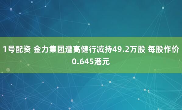 1号配资 金力集团遭高健行减持49.2万股 每股作价0.645港元