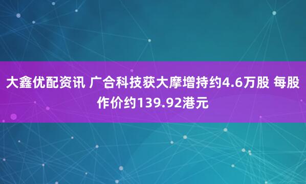 大鑫优配资讯 广合科技获大摩增持约4.6万股 每股作价约139.92港元