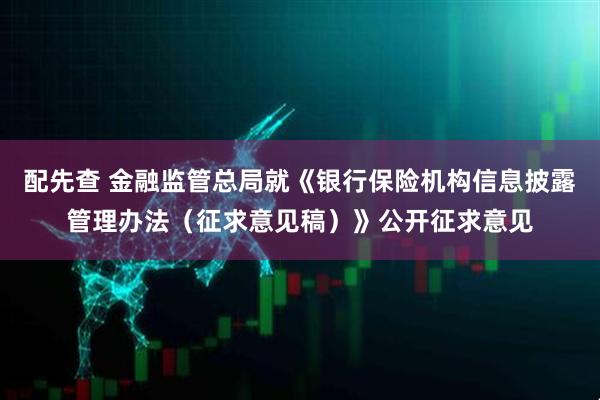 配先查 金融监管总局就《银行保险机构信息披露管理办法（征求意见稿）》公开征求意见
