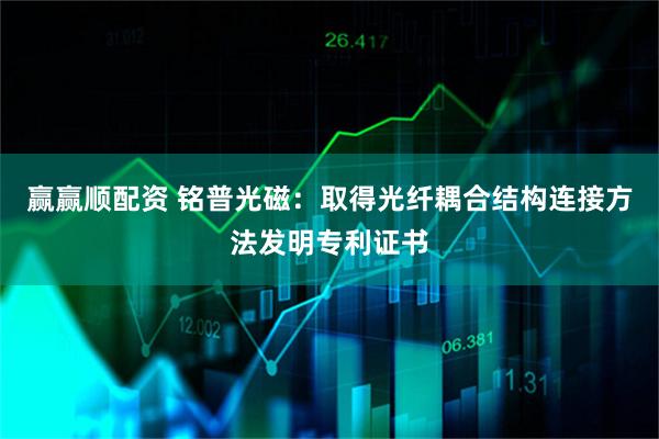 赢赢顺配资 铭普光磁：取得光纤耦合结构连接方法发明专利证书